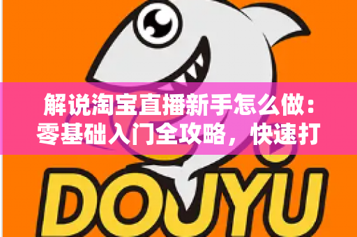 解说淘宝直播新手怎么做：零基础入门全攻略，快速打造人气直播间