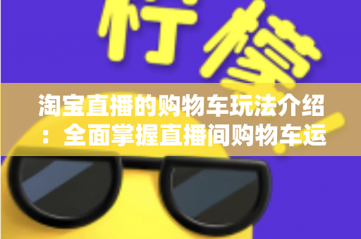 淘宝直播的购物车玩法介绍:全面掌握直播间购物车运营技巧,轻松提升带货转化率 淘宝直播的购物车玩法介绍:全面掌握直播间购物车运营技巧,轻松提升带货转化率