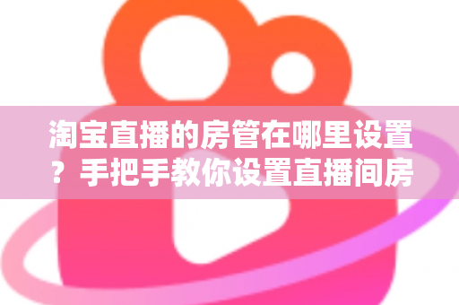 淘宝直播的房管在哪里设置?手把手教你设置直播间房管的完整实用指南 淘宝直播的房管在哪里设置?手把手教你设置直播间房管的完整实用指南