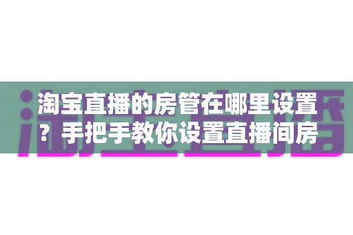 淘宝直播的房管在哪里设置?手把手教你设置直播间房管的完整实用指南 淘宝直播的房管在哪里设置?手把手教你设置直播间房管的完整实用指南