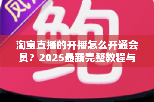 淘宝直播的开播怎么开通会员?2025最新完整教程与高效运营指南一次讲透 淘宝直播的开播怎么开通会员?2025最新完整教程与高效运营指南一次讲透