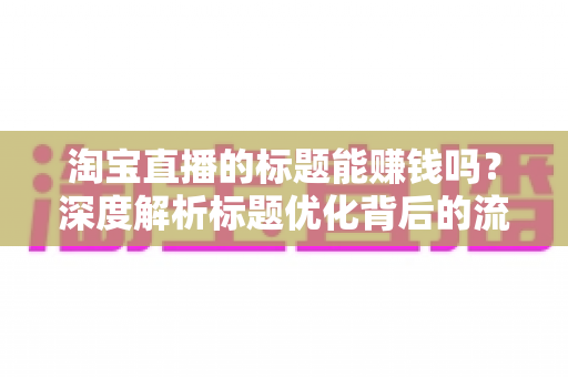 淘宝直播的标题能赚钱吗?深度解析标题优化背后的流量变现逻辑 淘宝直播的标题能赚钱吗?深度解析标题优化背后的流量变现逻辑