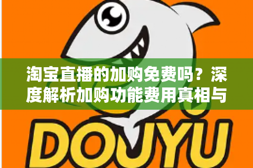 淘宝直播的加购免费吗？深度解析加购功能费用真相与实战使用指南
