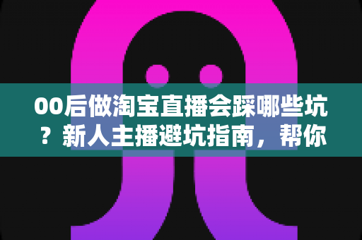 00后做淘宝直播会踩哪些坑?新人主播避坑指南,帮你少走三年弯路 00后做淘宝直播会踩哪些坑?新人主播避坑指南,帮你少走三年弯路
