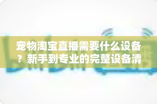 宠物淘宝直播需要什么设备？新手到专业的完整设备清单与选购攻略