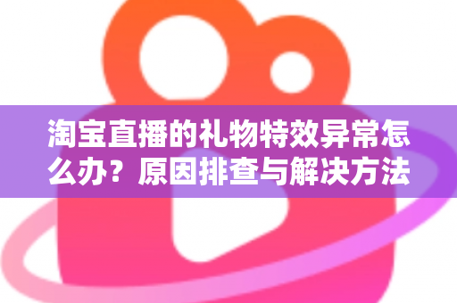 淘宝直播的礼物特效异常怎么办？原因排查与解决方法全攻略