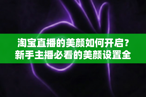 淘宝直播的美颜如何开启？新手主播必看的美颜设置全攻略