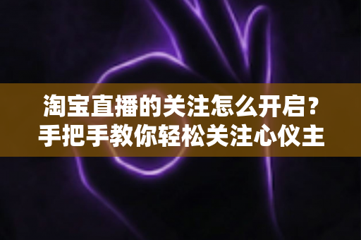 淘宝直播的关注怎么开启？手把手教你轻松关注心仪主播的完整攻略