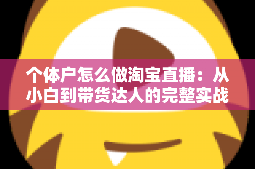 个体户怎么做淘宝直播:从小白到带货达人的完整实战指南(2024最新攻略) 个体户怎么做淘宝直播:从小白到带货达人的完整实战指南(2024最新攻略)