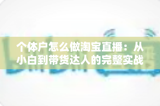 个体户怎么做淘宝直播：从小白到带货达人的完整实战指南（2024最新攻略）
