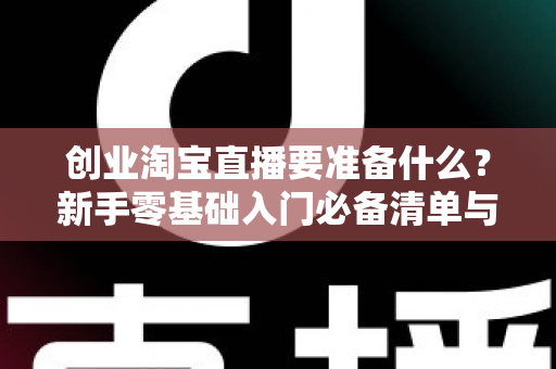创业淘宝直播要准备什么？新手零基础入门必备清单与实战攻略全解析