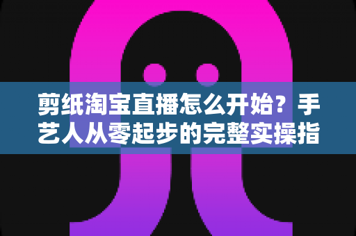 剪纸淘宝直播怎么开始?手艺人从零起步的完整实操指南 剪纸淘宝直播怎么开始?手艺人从零起步的完整实操指南