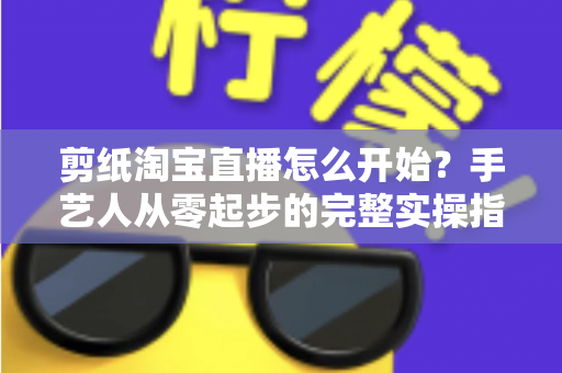 剪纸淘宝直播怎么开始?手艺人从零起步的完整实操指南 剪纸淘宝直播怎么开始?手艺人从零起步的完整实操指南