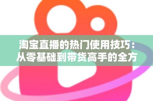 淘宝直播的热门使用技巧:从零基础到带货高手的全方位实战指南 淘宝直播的热门使用技巧:从零基础到带货高手的全方位实战指南