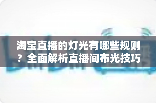 淘宝直播的灯光有哪些规则？全面解析直播间布光技巧与平台规范，助你打造高转化带货直播间