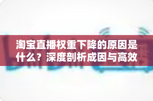 淘宝直播权重下降的原因是什么?深度剖析成因与高效自救全指南 淘宝直播权重下降的原因是什么?深度剖析成因与高效自救全指南