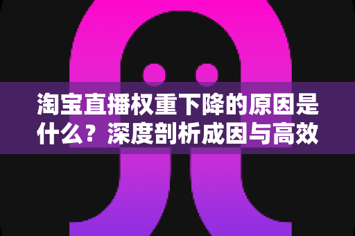 淘宝直播权重下降的原因是什么?深度剖析成因与高效自救全指南 淘宝直播权重下降的原因是什么?深度剖析成因与高效自救全指南