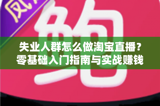 失业人群怎么做淘宝直播?零基础入门指南与实战赚钱攻略 失业人群怎么做淘宝直播?零基础入门指南与实战赚钱攻略