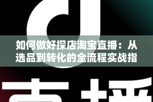 如何做好探店淘宝直播：从选品到转化的全流程实战指南，助你打造高人气探店直播间