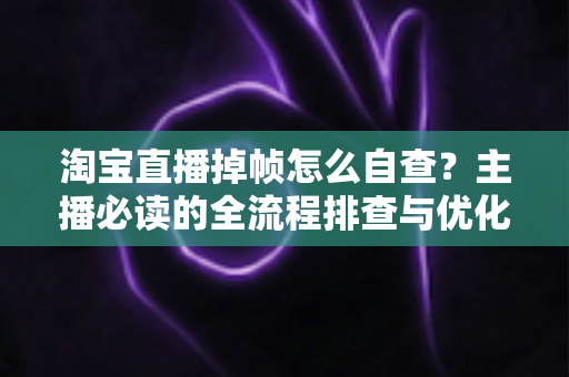 淘宝直播掉帧怎么自查？主播必读的全流程排查与优化实用指南