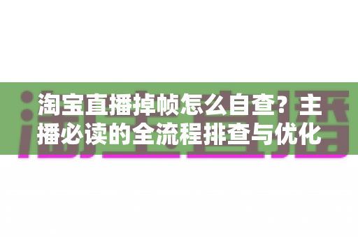 淘宝直播掉帧怎么自查？主播必读的全流程排查与优化实用指南