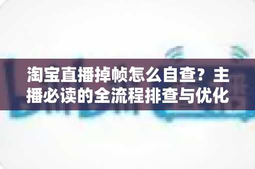 淘宝直播掉帧怎么自查？主播必读的全流程排查与优化实用指南