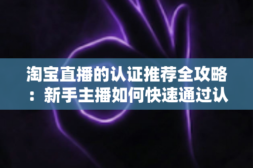 淘宝直播的认证推荐全攻略:新手主播如何快速通过认证并获得平台流量扶持 淘宝直播的认证推荐全攻略:新手主播如何快速通过认证并获得平台流量扶持