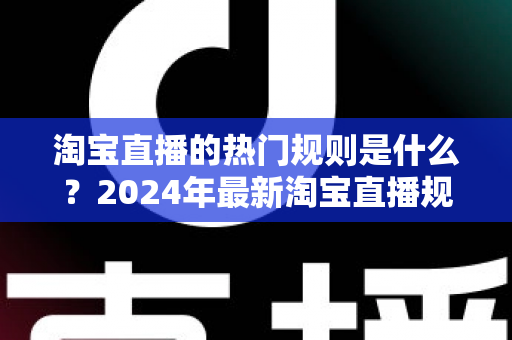 淘宝直播的热门规则是什么？2024年最新淘宝直播规则解读与运营避坑指南