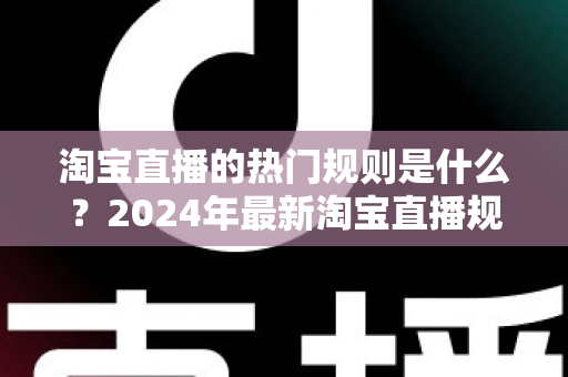 淘宝直播的热门规则是什么？2024年最新淘宝直播规则解读与运营避坑指南