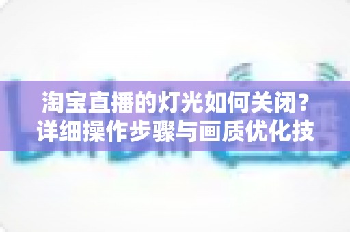 淘宝直播的灯光如何关闭？详细操作步骤与画质优化技巧全解析