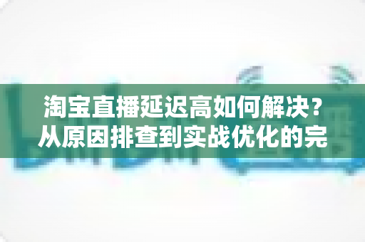 淘宝直播延迟高如何解决？从原因排查到实战优化的完整指南
