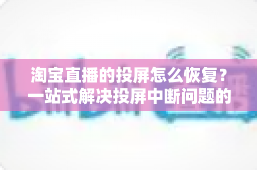 淘宝直播的投屏怎么恢复?一站式解决投屏中断问题的完整指南 淘宝直播的投屏怎么恢复?一站式解决投屏中断问题的完整指南