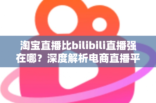 淘宝直播比bilibili直播强在哪？深度解析电商直播平台的核心竞争力