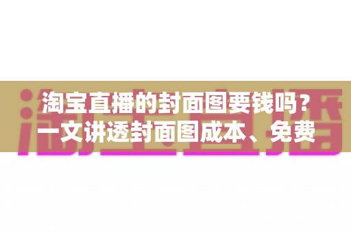 淘宝直播的封面图要钱吗？一文讲透封面图成本、免费制作方法与引流技巧
