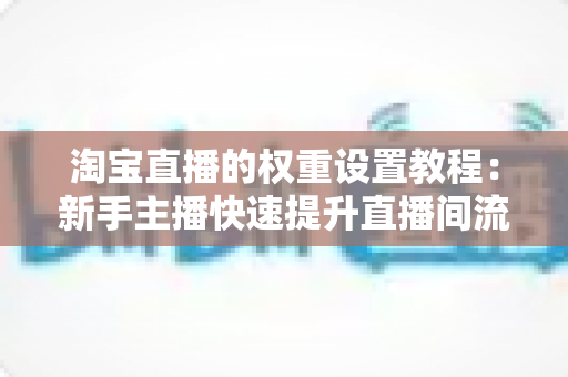 淘宝直播的权重设置教程:新手主播快速提升直播间流量的完整实战指南 淘宝直播的权重设置教程:新手主播快速提升直播间流量的完整实战指南