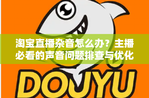 淘宝直播杂音怎么办?主播必看的声音问题排查与优化全攻略 淘宝直播杂音怎么办?主播必看的声音问题排查与优化全攻略