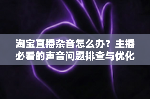 淘宝直播杂音怎么办?主播必看的声音问题排查与优化全攻略 淘宝直播杂音怎么办?主播必看的声音问题排查与优化全攻略