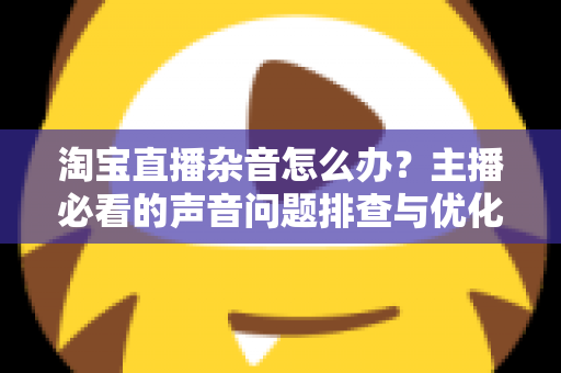 淘宝直播杂音怎么办？主播必看的声音问题排查与优化全攻略