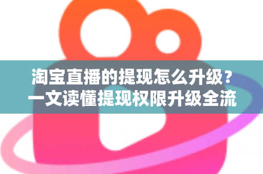 淘宝直播的提现怎么升级？一文读懂提现权限升级全流程与实用技巧