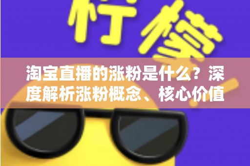 淘宝直播的涨粉是什么?深度解析涨粉概念、核心价值与实用涨粉技巧全攻略 淘宝直播的涨粉是什么?深度解析涨粉概念、核心价值与实用涨粉技巧全攻略