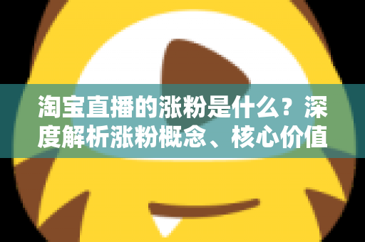 淘宝直播的涨粉是什么?深度解析涨粉概念、核心价值与实用涨粉技巧全攻略 淘宝直播的涨粉是什么?深度解析涨粉概念、核心价值与实用涨粉技巧全攻略