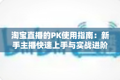 淘宝直播的PK使用指南:新手主播快速上手与实战进阶全攻略 淘宝直播的PK使用指南:新手主播快速上手与实战进阶全攻略