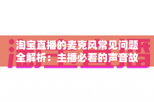 淘宝直播的麦克风常见问题全解析：主播必看的声音故障排查与解决指南