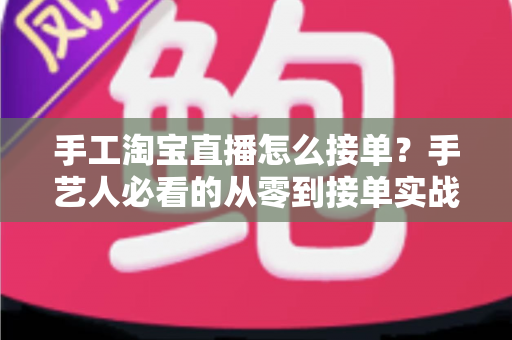 手工淘宝直播怎么接单？手艺人必看的从零到接单实战全攻略
