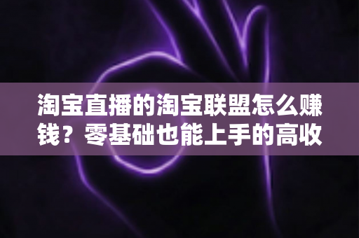 淘宝直播的淘宝联盟怎么赚钱？零基础也能上手的高收益变现全攻略