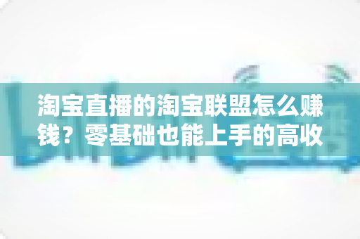 淘宝直播的淘宝联盟怎么赚钱？零基础也能上手的高收益变现全攻略