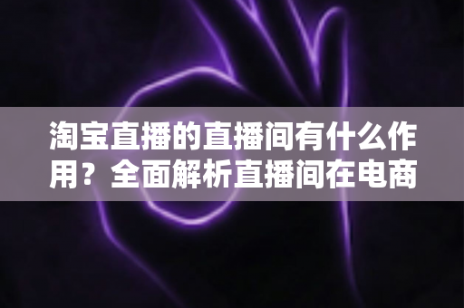 淘宝直播的直播间有什么作用?全面解析直播间在电商运营中的核心价值与实操意义 淘宝直播的直播间有什么作用?全面解析直播间在电商运营中的核心价值与实操意义
