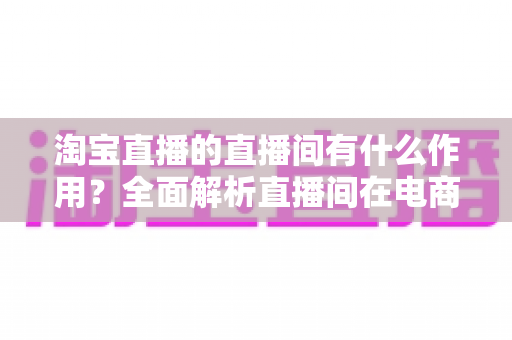 淘宝直播的直播间有什么作用?全面解析直播间在电商运营中的核心价值与实操意义 淘宝直播的直播间有什么作用?全面解析直播间在电商运营中的核心价值与实操意义