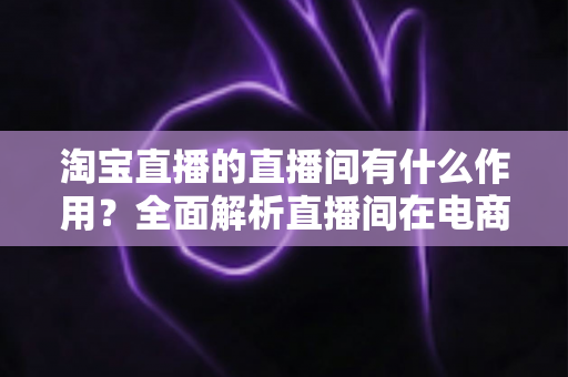 淘宝直播的直播间有什么作用?全面解析直播间在电商运营中的核心价值与实操意义 淘宝直播的直播间有什么作用?全面解析直播间在电商运营中的核心价值与实操意义