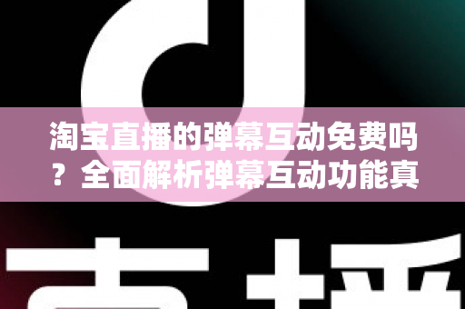 淘宝直播的弹幕互动免费吗？全面解析弹幕互动功能真相与免费涨人气运营攻略